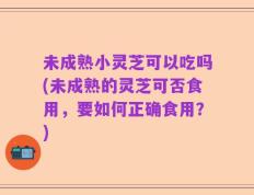 未成熟小灵芝可以吃吗(未成熟的灵芝可否食用，要如何正确食用？)