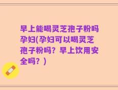 早上能喝灵芝孢子粉吗孕妇(孕妇可以喝灵芝孢子粉吗？早上饮用安全吗？)