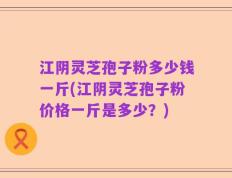 江阴灵芝孢子粉多少钱一斤(江阴灵芝孢子粉价格一斤是多少？)