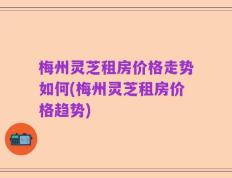梅州灵芝租房价格走势如何(梅州灵芝租房价格趋势)