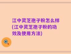 江中灵芝孢子粉怎么样(江中灵芝孢子粉的功效及使用方法)