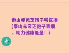 泰山赤灵芝孢子粉直播(泰山赤灵芝孢子直播，助力健康能量！)
