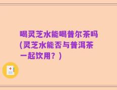 喝灵芝水能喝普尔茶吗(灵芝水能否与普洱茶一起饮用？)