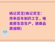 杨记灵芝(杨记灵芝：传承百年制药工艺，唯美原生态生产，健康品质保障)