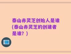 泰山赤灵芝创始人是谁(泰山赤灵芝的创建者是谁？)