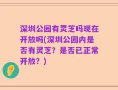 深圳公园有灵芝吗现在开放吗(深圳公园内是否有灵芝？是否已正常开放？)