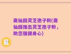 斋仙园灵芝孢子粉(斋仙园推出灵芝孢子粉，助您强健身心)