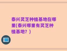 泰兴灵芝种植基地在哪里(泰兴哪里有灵芝种植基地？)