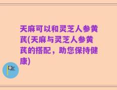 天麻可以和灵芝人参黄芪(天麻与灵芝人参黄芪的搭配，助您保持健康)