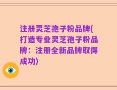 注册灵芝孢子粉品牌(打造专业灵芝孢子粉品牌：注册全新品牌取得成功)