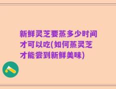 新鲜灵芝要蒸多少时间才可以吃(如何蒸灵芝才能尝到新鲜美味)