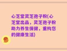 心芝堂灵芝孢子粉(心芝堂出品，灵芝孢子粉助力养生保健，重构您的健康生活)