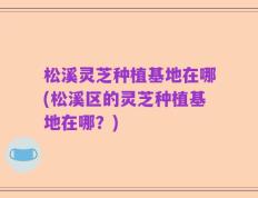 松溪灵芝种植基地在哪(松溪区的灵芝种植基地在哪？)