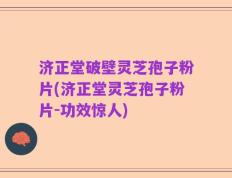 济正堂破壁灵芝孢子粉片(济正堂灵芝孢子粉片-功效惊人)