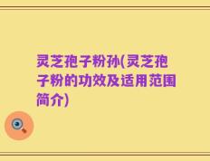 灵芝孢子粉孙(灵芝孢子粉的功效及适用范围简介)