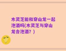 木灵芝能和穿山龙一起泡酒吗(木灵芝与穿山龙合泡酒？)