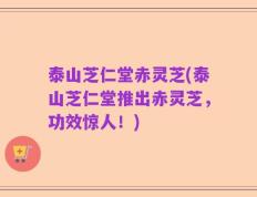泰山芝仁堂赤灵芝(泰山芝仁堂推出赤灵芝，功效惊人！)