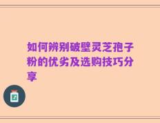 如何辨别破壁灵芝孢子粉的优劣及选购技巧分享