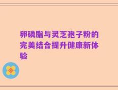 卵磷脂与灵芝孢子粉的完美结合提升健康新体验