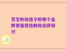 灵芝粉和孢子粉哪个品牌更值得信赖和选择探讨