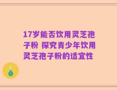 17岁能否饮用灵芝孢子粉 探究青少年饮用灵芝孢子粉的适宜性