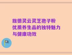 旌德灵云灵芝孢子粉 优质养生品的独特魅力与健康功效
