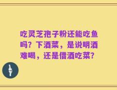 吃灵芝孢子粉还能吃鱼吗？下酒菜，是说明酒难喝，还是借酒吃菜？
