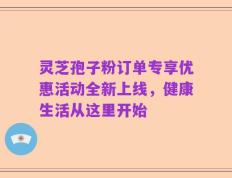 灵芝孢子粉订单专享优惠活动全新上线，健康生活从这里开始