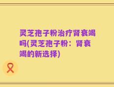 灵芝孢子粉治疗肾衰竭吗(灵芝孢子粉：肾衰竭的新选择)