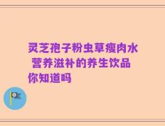 灵芝孢子粉虫草瘦肉水 营养滋补的养生饮品你知道吗