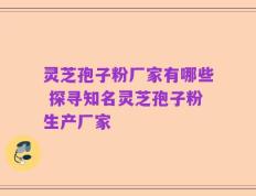 灵芝孢子粉厂家有哪些 探寻知名灵芝孢子粉生产厂家
