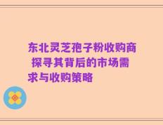 东北灵芝孢子粉收购商 探寻其背后的市场需求与收购策略