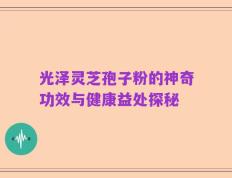 光泽灵芝孢子粉的神奇功效与健康益处探秘