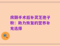 房颤手术后补灵芝孢子粉：助力恢复的营养补充选择