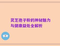 灵芝孢子粉的神秘魅力与健康益处全解析