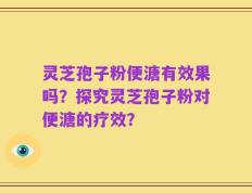 灵芝孢子粉便溏有效果吗？探究灵芝孢子粉对便溏的疗效？