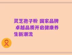 灵芝孢子粉 国家品牌 卓越品质开启健康养生新潮流