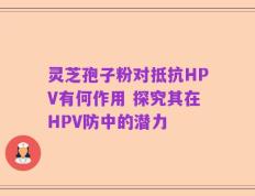灵芝孢子粉对抵抗HPV有何作用 探究其在HPV防中的潜力