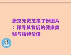 康京元灵芝孢子粉图片：探寻其背后的健康奥秘与独特价值