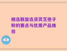 精选联盟选货灵芝孢子粉的要点与优质产品推荐