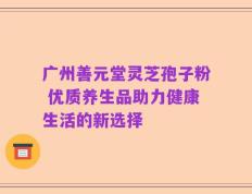 广州善元堂灵芝孢子粉 优质养生品助力健康生活的新选择