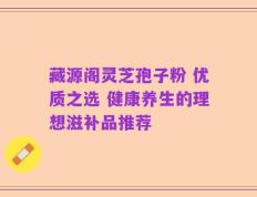 藏源阁灵芝孢子粉 优质之选 健康养生的理想滋补品推荐