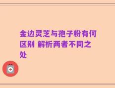 金边灵芝与孢子粉有何区别 解析两者不同之处