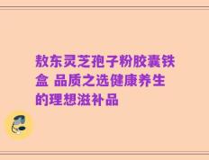 敖东灵芝孢子粉胶囊铁盒 品质之选健康养生的理想滋补品