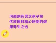 河西制药灵芝孢子粉 优质原料精心研制的健康养生之选