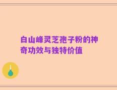 白山峰灵芝孢子粉的神奇功效与独特价值