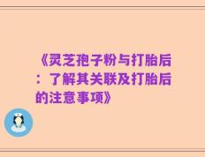 《灵芝孢子粉与打胎后：了解其关联及打胎后的注意事项》