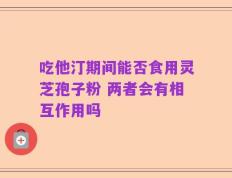 吃他汀期间能否食用灵芝孢子粉 两者会有相互作用吗