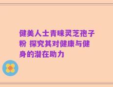健美人士青睐灵芝孢子粉 探究其对健康与健身的潜在助力