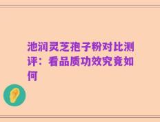 池润灵芝孢子粉对比测评：看品质功效究竟如何